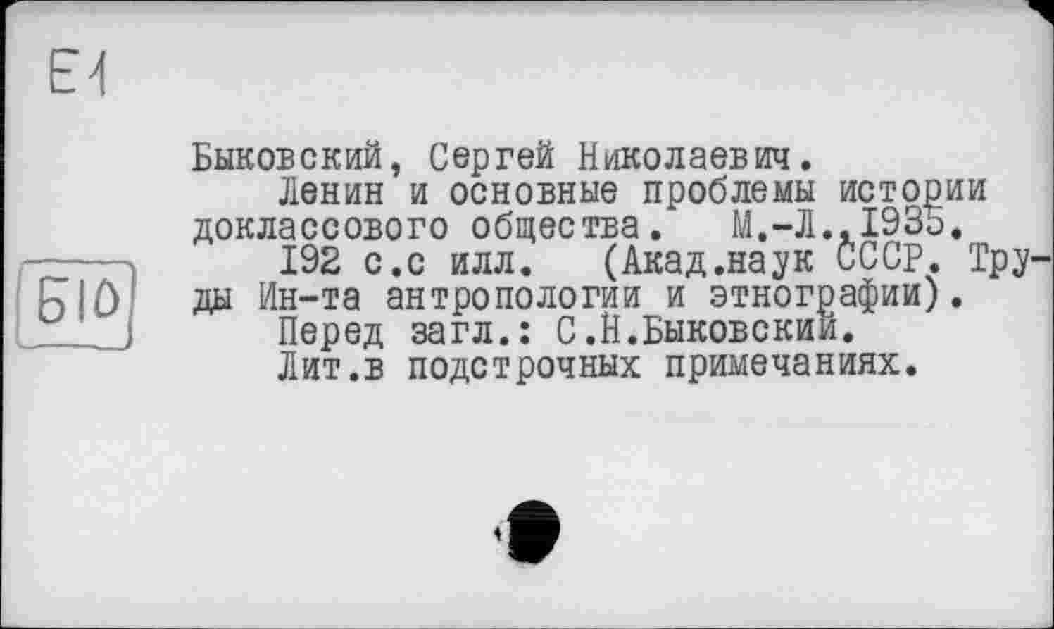 ﻿ЕИ
6IÛ
Быковский, Сергей Николаевич.
Ленин и основные проблемы истории доклассового общества. М.-Л..1935.
192 с.с илл.	(Акад.наук СССР. Тру-
ды Ин-та антропологии и этнографии).
Перед загл.: С.Н.Быковский.
Лит.в подстрочных примечаниях.